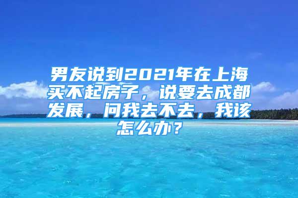 男友说到2021年在上海买不起房子，说要去成都发展，问我去不去，我该怎么办？