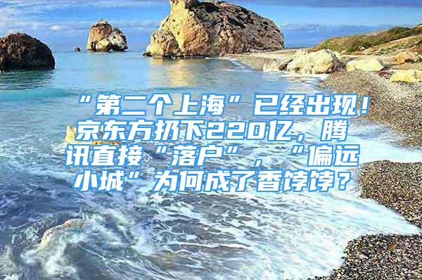 “第二个上海”已经出现！京东方扔下220亿，腾讯直接“落户”，“偏远小城”为何成了香饽饽？