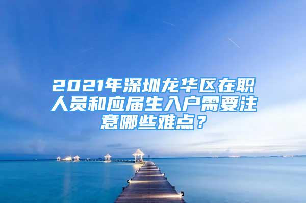 2021年深圳龙华区在职人员和应届生入户需要注意哪些难点？