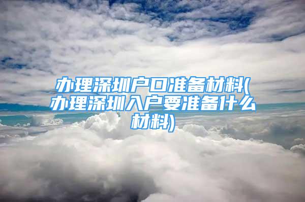 办理深圳户口准备材料(办理深圳入户要准备什么材料)