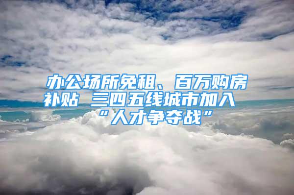 办公场所免租、百万购房补贴 三四五线城市加入“人才争夺战”