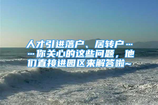 人才引进落户、居转户……你关心的这些问题，他们直接进园区来解答啦~