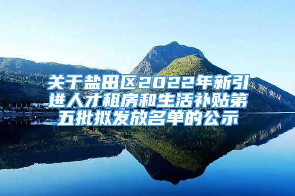 关于盐田区2022年新引进人才租房和生活补贴第五批拟发放名单的公示