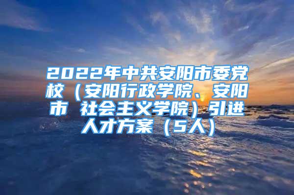 2022年中共安阳市委党校（安阳行政学院、安阳市 社会主义学院）引进人才方案（5人）