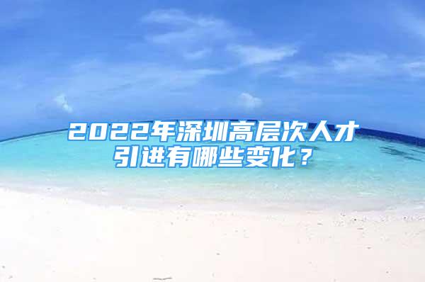 2022年深圳高层次人才引进有哪些变化？