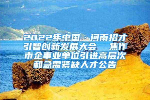 2022年中国·河南招才引智创新发展大会  焦作市企事业单位引进高层次和急需紧缺人才公告