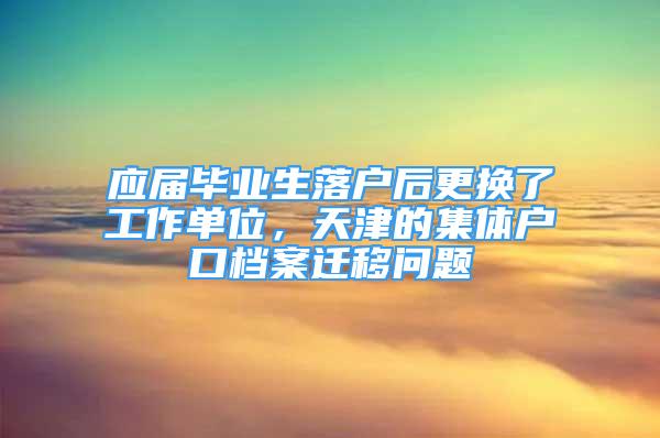 应届毕业生落户后更换了工作单位，天津的集体户口档案迁移问题