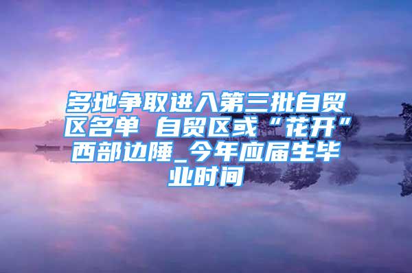 多地争取进入第三批自贸区名单 自贸区或“花开”西部边陲_今年应届生毕业时间