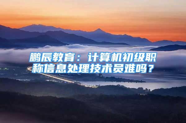 鹏辰教育：计算机初级职称信息处理技术员难吗？