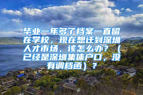 毕业一年多了档案一直留在学校，现在想迁到深圳人才市场，该怎么办？（已经是深圳集体户口，没有调档函）？