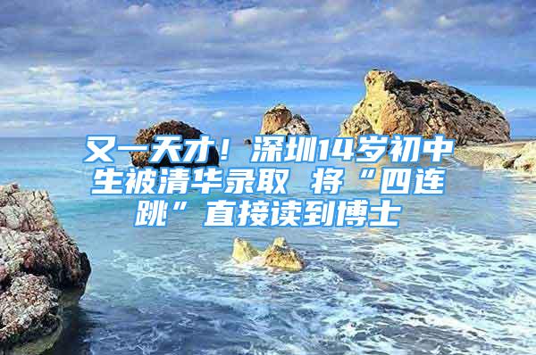 又一天才！深圳14岁初中生被清华录取 将“四连跳”直接读到博士