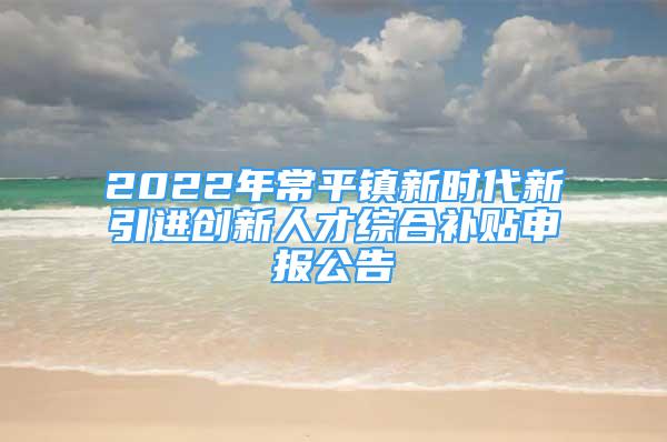 2022年常平镇新时代新引进创新人才综合补贴申报公告