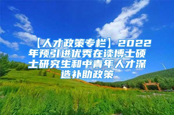 【人才政策专栏】2022年预引进优秀在读博士硕士研究生和中青年人才深造补助政策