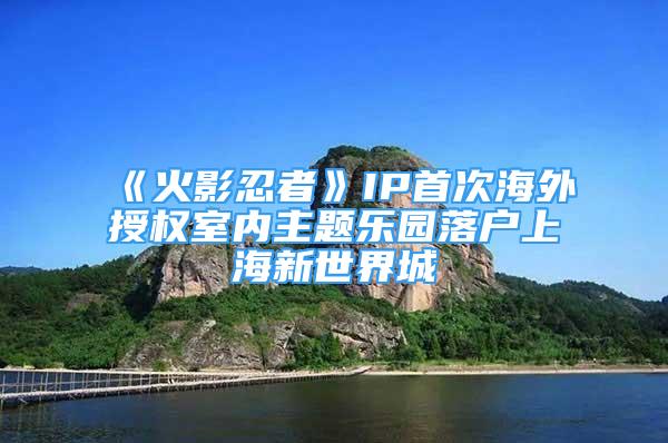 《火影忍者》IP首次海外授权室内主题乐园落户上海新世界城