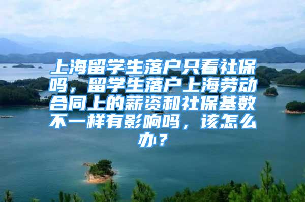 上海留学生落户只看社保吗，留学生落户上海劳动合同上的薪资和社保基数不一样有影响吗，该怎么办？