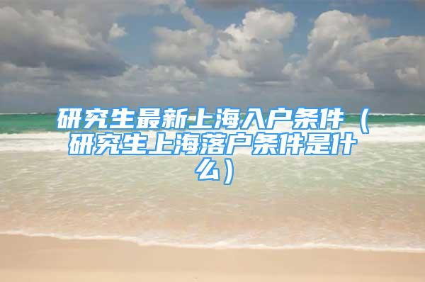 研究生最新上海入户条件（研究生上海落户条件是什么）