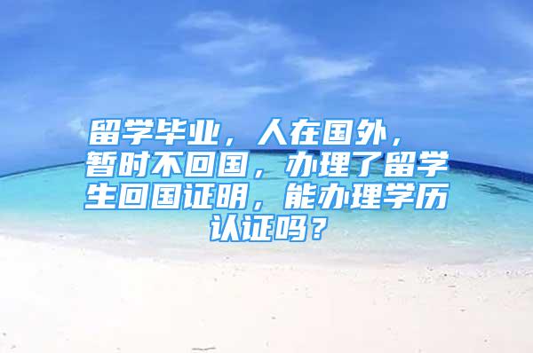 留学毕业，人在国外， 暂时不回国，办理了留学生回国证明，能办理学历认证吗？