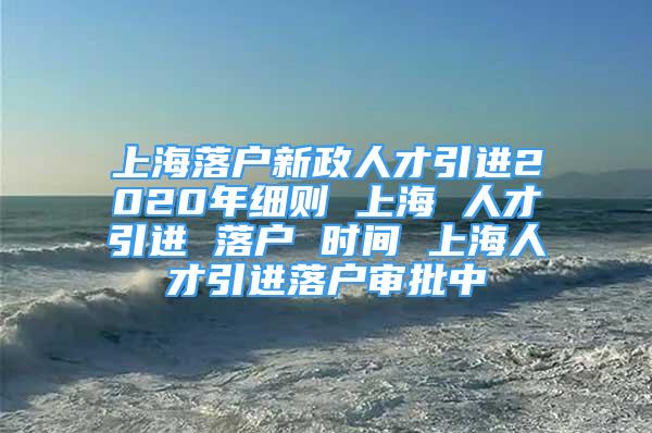 上海落户新政人才引进2020年细则 上海 人才引进 落户 时间 上海人才引进落户审批中