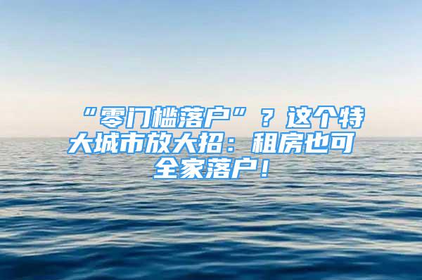 “零门槛落户”？这个特大城市放大招：租房也可全家落户！