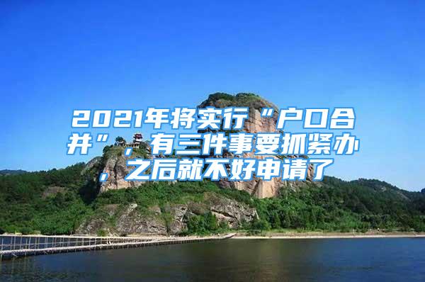 2021年将实行“户口合并”，有三件事要抓紧办，之后就不好申请了