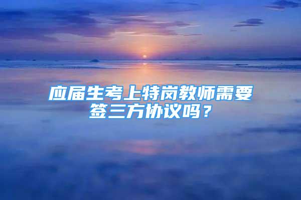 应届生考上特岗教师需要签三方协议吗？