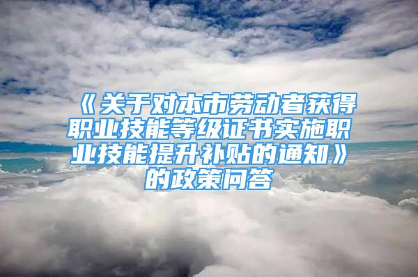 《关于对本市劳动者获得职业技能等级证书实施职业技能提升补贴的通知》的政策问答