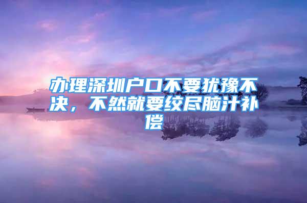 办理深圳户口不要犹豫不决，不然就要绞尽脑汁补偿