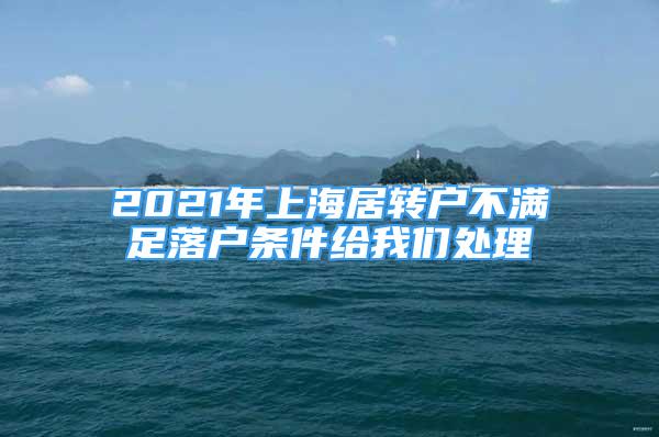 2021年上海居转户不满足落户条件给我们处理