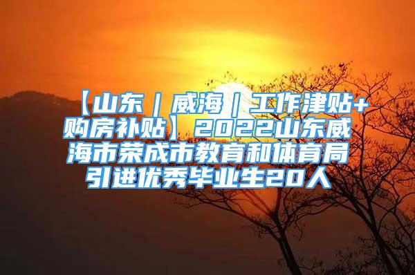 【山东｜威海｜工作津贴+购房补贴】2022山东威海市荣成市教育和体育局引进优秀毕业生20人