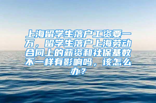 上海留学生落户工资要一万，留学生落户上海劳动合同上的薪资和社保基数不一样有影响吗，该怎么办？