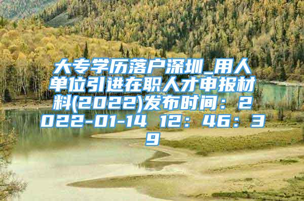 大专学历落户深圳_用人单位引进在职人才申报材料(2022)发布时间：2022-01-14 12：46：39