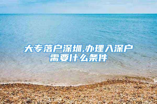 大专落户深圳,办理入深户需要什么条件