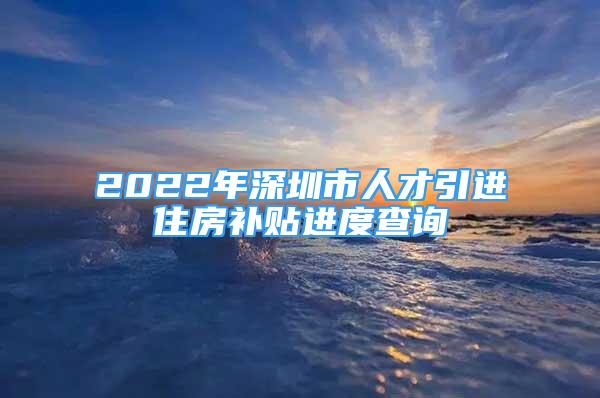 2022年深圳市人才引进住房补贴进度查询