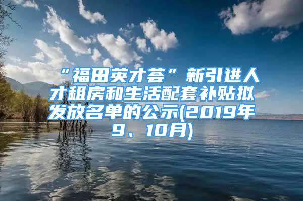 “福田英才荟”新引进人才租房和生活配套补贴拟发放名单的公示(2019年9、10月)