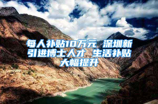 每人补贴10万元 深圳新引进博士人才 生活补贴大幅提升