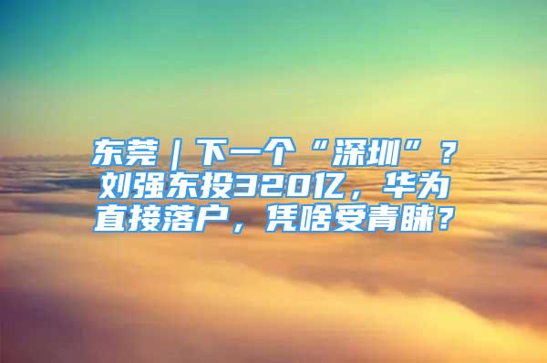 东莞｜下一个“深圳”？刘强东投320亿，华为直接落户，凭啥受青睐？