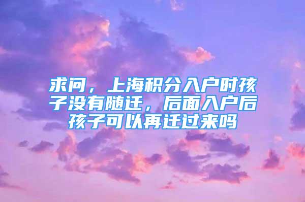 求问，上海积分入户时孩子没有随迁，后面入户后孩子可以再迁过来吗