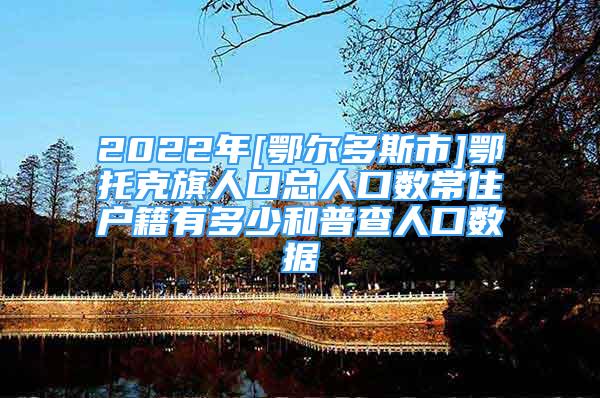 2022年[鄂尔多斯市]鄂托克旗人口总人口数常住户籍有多少和普查人口数据