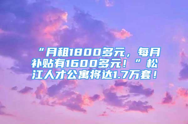 “月租1800多元，每月补贴有1600多元！”松江人才公寓将达1.7万套！