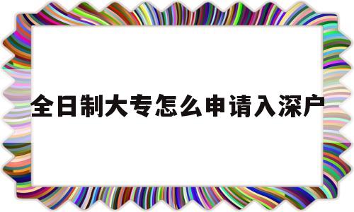 全日制大专怎么申请入深户(全日制大专可以直接入深户吗) 深圳学历入户