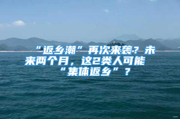 “返乡潮”再次来袭？未来两个月，这2类人可能“集体返乡”？