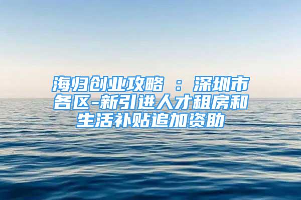 海归创业攻略⑤：深圳市各区-新引进人才租房和生活补贴追加资助