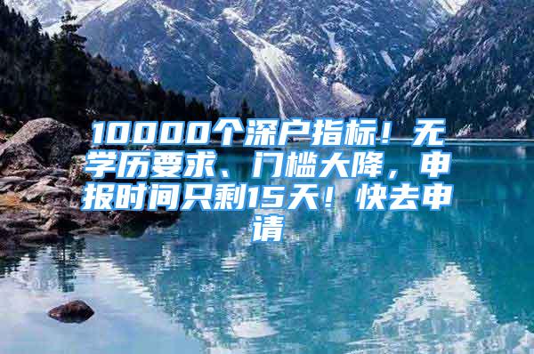 10000个深户指标！无学历要求、门槛大降，申报时间只剩15天！快去申请