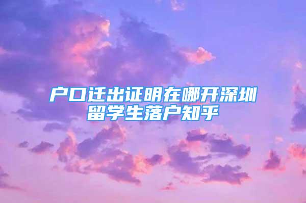 户口迁出证明在哪开深圳留学生落户知乎