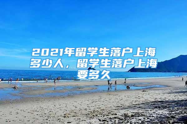 2021年留学生落户上海多少人，留学生落户上海要多久