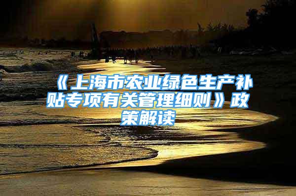 《上海市农业绿色生产补贴专项有关管理细则》政策解读