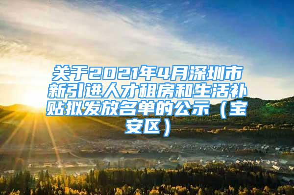 关于2021年4月深圳市新引进人才租房和生活补贴拟发放名单的公示（宝安区）