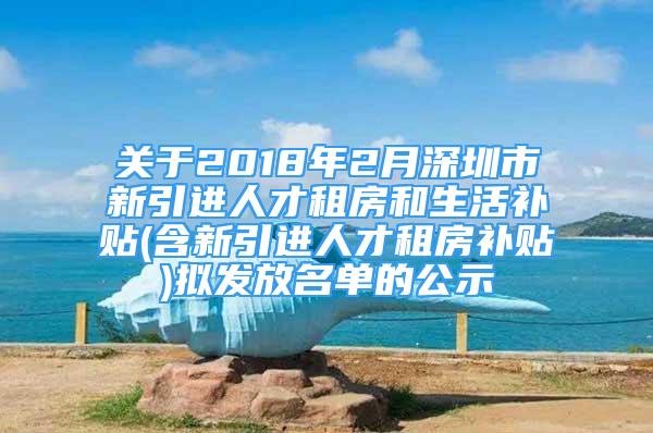 关于2018年2月深圳市新引进人才租房和生活补贴(含新引进人才租房补贴)拟发放名单的公示