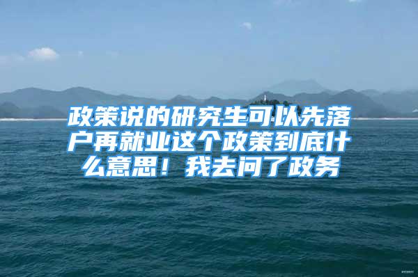 政策说的研究生可以先落户再就业这个政策到底什么意思！我去问了政务