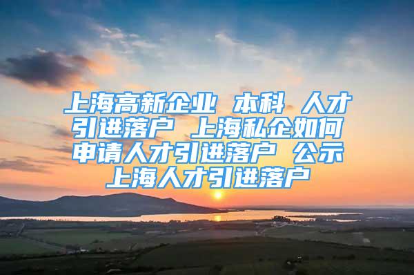 上海高新企业 本科 人才引进落户 上海私企如何申请人才引进落户 公示上海人才引进落户